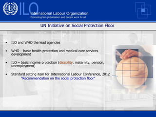 UN Initiative on Social Protection Floor


•   ILO and WHO the lead agencies

•   WHO – basic health protection and medical care services
    development

•   ILO – basic income protection (disability, maternity, pension,
    unemployment)

•   Standard setting item for International Labour Conference, 2012
          “Recommendation on the social protection floor”
 
