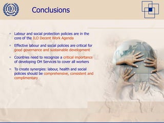 Conclusions


 Labour and social protection policies are in the
  core of the ILO Decent Work Agenda

 Effective labour and social policies are critical for
  good governance and sustainable development

 Countries need to recognize a critical importance
  of developing OH Services to cover all workers

 To create synergies: labour, health and social
  policies should be comprehensive, consistent and
  complimentary
 