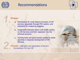 Recommendations



1.
 Develop:
      a. Mechanisms for multi-channel provision of OH
         services, especially through PHC system, and
         indicators for measuring progress

      b. Cooperation between labour and health sectors
         on OH Services and their expansion into the
         informal economy

      c. Training tools and good practice guides to assist
         countries in stepwise development of OH
         Services


2.
 Promote: ratification and application of the ILO
     Conventions 161 and 187
 