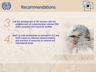 Recommendations



3Link the development of OH Services with the
    establishment of comprehensive national OSH
    action programs and countries’ profiles




.Build up wide partnerships to strengthen ILO and


4.  WHO actions to influence decision-making
    and provision of resources at national and
    international levels
 