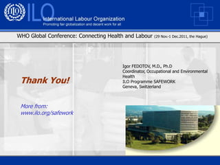 WHO Global Conference: Connecting Health and Labour    (29 Nov.-1 Dec.2011, the Hague)




                                       Igor FEDOTOV, M.D., Ph.D
                                       Coordinator, Occupational and Environmental
                                       Health
 Thank You!                            ILO Programme SAFEWORK
                                       Geneva, Switzerland



 More from:
 www.ilo.org/safework
 
