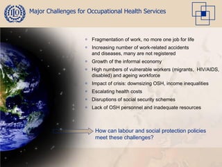 Major Challenges for Occupational Health Services



                     Fragmentation of work, no more one job for life
                     Increasing number of work-related accidents
                      and diseases, many are not registered
                     Growth of the informal economy
                     High numbers of vulnerable workers (migrants, HIV/AIDS,
                      disabled) and ageing workforce
                     Impact of crisis: downsizing OSH, income inequalities
                     Escalating health costs
                     Disruptions of social security schemes
                     Lack of OSH personnel and inadequate resources



                        How can labour and social protection policies
                        meet these challenges?
 