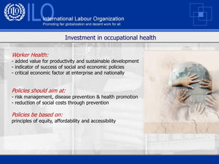 Investment in occupational health

Worker Health:
- added value for productivity and sustainable development
- indicator of success of social and economic policies
- critical economic factor at enterprise and nationally


Policies should aim at:
- risk management, disease prevention & health promotion
- reduction of social costs through prevention

Policies be based on:
principles of equity, affordability and accessibility
 
