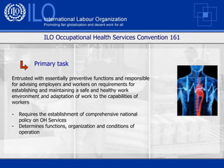 ILO Occupational Health Services Convention 161



          Primary task

Entrusted with essentially preventive functions and responsible
for advising employers and workers on requirements for
establishing and maintaining a safe and healthy work
environment and adaptation of work to the capabilities of
workers

-   Requires the establishment of comprehensive national
    policy on OH Services
-   Determines functions, organization and conditions of
    operation
 