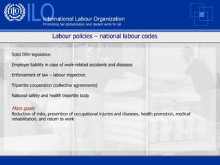 Labour policies – national labour codes

Solid OSH legislation

Employer liability in case of work-related accidents and diseases

Enforcement of law – labour inspection

Tripartite cooperation (collective agreements)

National safety and health tripartite body


Main goals
Reduction of risks, prevention of occupational injuries and diseases, health promotion, medical
rehabilitation, and return to work
 