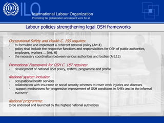 Labour policies strengthening legal OSH frameworks


Occupational Safety and Health C. 155 requires:
-   to formulate and implement a coherent national policy (Art.4)
-   policy shall include the respective functions and responsibilities for OSH of public authorities,
    employers, workers … (Art. 6)
-   the necessary coordination between various authorities and bodies (Art.15)

Promotional Framework for OSH C. 187 requires:
-   development of national OSH policy, system, programme and profile

National system includes:
-   occupational health services
-   collaboration with insurance or social security schemes to cover work injuries and diseases
-    support mechanisms for progressive improvement of OSH conditions in SMEs and in the informal
    economy

National programme:
to be endorsed and launched by the highest national authorities
 