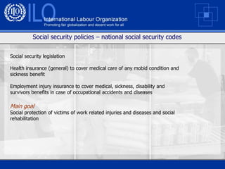 Social security policies – national social security codes


Social security legislation

Health insurance (general) to cover medical care of any mobid condition and
sickness benefit

Employment injury insurance to cover medical, sickness, disability and
survivors benefits in case of occupational accidents and diseases

Main goal
Social protection of victims of work related injuries and diseases and social
rehabilitation
 