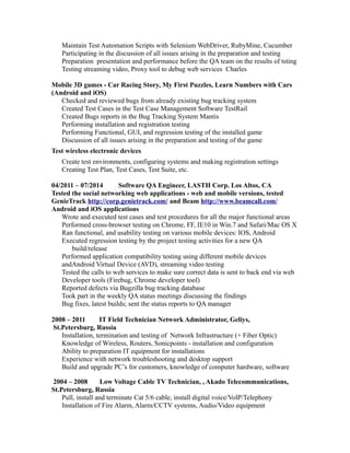 Maintain Test Automation Scripts with Selenium WebDriver, RubyMine, Cucumber
Participating in the discussion of all issues arising in the preparation and testing
Preparation presentation and performance before the QA team on the results of tsting
Testing streaming video, Proxy tool to debug web services Charles
Mobile 3D games - Car Racing Story, My First Puzzles, Learn Numbers with Cars
(Android and iOS)
Checked and reviewed bugs from already existing bug tracking system
Created Test Cases in the Test Case Management Software TestRail
Created Bugs reports in the Bug Tracking System Mantis
Performing installation and registration testing
Performing Functional, GUI, and regression testing of the installed game
Discussion of all issues arising in the preparation and testing of the game
Test wireless electronic devices
Create test environments, configuring systems and making registration settings
Creating Test Plan, Test Cases, Test Suite, etc.
04/2011 – 07/2014 Software QA Engineer, LASTH Corp. Los Altos, CA
Tested the social networking web applications - web and mobile versions, tested
GenieTrack http://corp.genietrack.com/ and Beam http://www.beamcall.com/
Android and iOS applications
Wrote and executed test cases and test procedures for all the major functional areas
Performed cross-browser testing on Chrome, FF, IE10 in Win.7 and Safari/Mac OS X
Ran functional, and usability testing on various mobile devices: IOS, Android
Executed regression testing by the project testing activities for a new QA
build/release
Performed application compatibility testing using different mobile devices
andAndroid Virtual Device (AVD), streaming video testing
Tested the calls to web services to make sure correct data is sent to back end via web
Developer tools (Firebug, Chrome developer tool)
Reported defects via Bugzilla bug tracking database
Took part in the weekly QA status meetings discussing the findings
Bug fixes, latest builds; sent the status reports to QA manager
2008 – 2011 IT Field Technician Network Administrator, Geliys,
St.Petersburg, Russia
Installation, termination and testing of Network Infrastructure (+ Fiber Optic)
Knowledge of Wireless, Routers, Sonicpoints - installation and configuration
Ability to preparation IT equipment for installations
Experience with network troubleshooting and desktop support
Build and upgrade PC’s for customers, knowledge of computer hardware, software
2004 – 2008 Low Voltage Cable TV Technician, , Akado Telecommunications,
St.Petersburg, Russia
Pull, install and terminate Cat 5/6 cable, install digital voice/VolP/Telephony
Installation of Fire Alarm, Alarm/CCTV systems, Audio/Video equipment
 