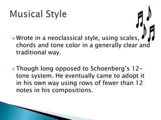  Wrote

in a neoclassical style, using scales,
chords and tone color in a generally clear and
traditional way.

 Though

long opposed to Schoenberg’s 12tone system. He eventually came to adopt it
in his own way using rows of fewer than 12
notes in his compositions.

 