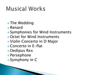  The

Wedding
 Renard
 Symphonies for Wind Instruments
 Octet for Wind Instruments
 Violin Concerto in D Major
 Concerto in E-flat
 Oedipus Rex
 Persephone
 Symphony in C

 