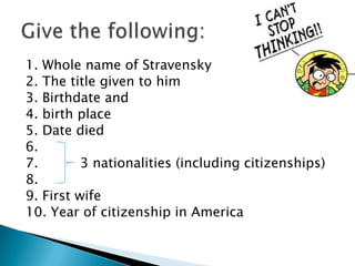 1. Whole name of Stravensky
2. The title given to him
3. Birthdate and
4. birth place
5. Date died
6.
7.
3 nationalities (including citizenships)
8.
9. First wife
10. Year of citizenship in America

 