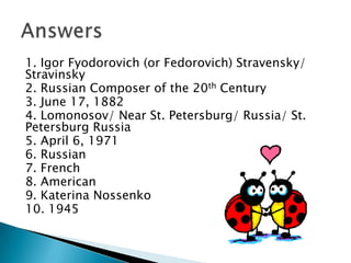 1. Igor Fyodorovich (or Fedorovich) Stravensky/
Stravinsky
2. Russian Composer of the 20th Century
3. June 17, 1882
4. Lomonosov/ Near St. Petersburg/ Russia/ St.
Petersburg Russia
5. April 6, 1971
6. Russian
7. French
8. American
9. Katerina Nossenko
10. 1945

 