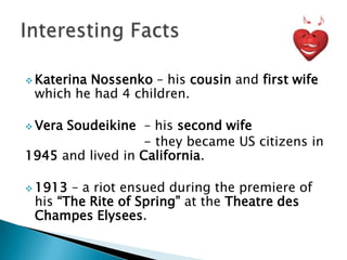  Katerina

Nossenko – his cousin and first wife
which he had 4 children.

 Vera

Soudeikine – his second wife
- they became US citizens in
1945 and lived in California.
 1913

– a riot ensued during the premiere of
his “The Rite of Spring” at the Theatre des
Champes Elysees.

 