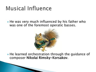  He

was very much influenced by his father who
was one of the foremost operatic basses.

 He

learned orchestration through the guidance of
composer Nikolai Rimsky-Korsakov.

 