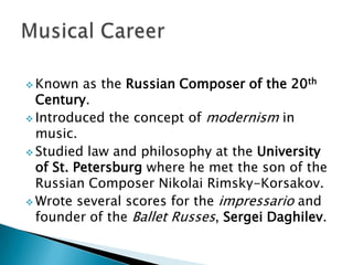  Known

as the Russian Composer of the 20th
Century.
 Introduced the concept of modernism in
music.
 Studied law and philosophy at the University
of St. Petersburg where he met the son of the
Russian Composer Nikolai Rimsky-Korsakov.
 Wrote several scores for the impressario and
founder of the Ballet Russes, Sergei Daghilev.

 