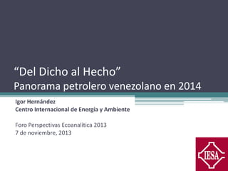 “Del Dicho al Hecho”
Panorama petrolero venezolano en 2014
Igor Hernández
Centro Internacional de Energía y Ambiente
Foro Perspectivas Ecoanalítica 2013
7 de noviembre, 2013

 