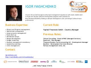 IGOR IVASHCHENKO 
13 years of successful program and project management experience with small, middle sized 
or large and complex software development programs with solutions for 
Mac/Windows/iOS/Web, leading a software development units consisting of 100 and more 
professionals. 
…and many happy clients 
Business Expertise: 
• Project and Program management 
• Operational management 
• Large accounts management 
• Team Start-up 
• Distributed setups 
• People development 
• Budget ownership 
• Business management consultancy 
• Leadership coaching 
• Crisis management 
Current Role: 
Yapital Financials Gmbh – Country Manager 
Previous Roles: 
Ciklum Consulting – Head of PMO (Managed Services) 
Opentext – Site Manager 
Thomson Reuters Tax & Accounting ILS – Development Manager 
MacKiev – Development Services Director 
Various management roles, etc 
Contact: 
igiv@ciklum.com 
http://ua.linkedin.com/in/iivashchenko/ 
 