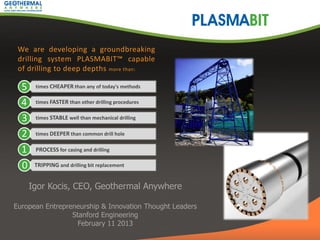We are developing a groundbreaking
 drilling system PLASMABIT™ capable
 of drilling to deep depths more than:

  5    times CHEAPER than any of today's methods


  4    times FASTER than other drilling procedures


  3    times STABLE well than mechanical drilling


  2    times DEEPER than common drill hole


  1    PROCESS for casing and drilling

  0    TRIPPING and drilling bit replacement


      Igor Kocis, CEO, Geothermal Anywhere

European Entrepreneurship & Innovation Thought Leaders
                 Stanford Engineering
                   February 11 2013
 