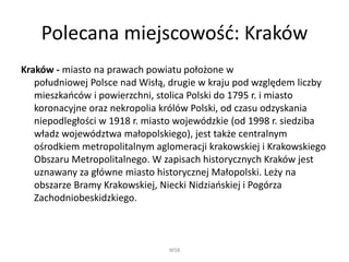 Polecana miejscowość: ó
ó - miasto na prawach powiatu położone w
południowej Polsce nad Wisłą, drugie w kraju pod względem liczby
mieszkańców i powierzchni, stolica Polski do 1795 r. i miasto
koronacyjne oraz nekropolia królów Polski, od czasu odzyskania
niepodległości w 1918 r. miasto wojewódzkie (od 1998 r. siedziba
władz województwa małopolskiego), jest także centralnym
ośrodkiem metropolitalnym aglomeracji krakowskiej i Krakowskiego
Obszaru Metropolitalnego. W zapisach historycznych ó jest
uznawany za główne miasto historycznej Małopolski. Leży na
obszarze Bramy Krakowskiej, Niecki Nidziańskiej i Pogórza
Zachodniobeskidzkiego.
WSB
 