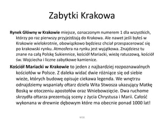 Zabytki Krakowa
Rynek Główny w Krakowie miejsce, oznaczonym numerem 1 dla wszystkich,
którzy po raz pierwszy przyjeżdżają do Krakowa. Ale nawet jeśli byłeś w
Krakowie wielokrotnie, obowiązkowo będziesz chciał przespacerować się
po krakowski rynku. Atmosfera na rynku jest wyjątkowa. Znajdziesz tu
znane na całą Polskę Sukiennice, kościół Mariacki, wieżę ratuszową, kościół
św. Wojciecha i liczne zabytkowe kamienice.
Kościół Mariacki w Krakowie to jeden z najbardziej rozpoznawalnych
kościołów w Polsce. Z daleka widać dwie różniące się od siebie
wieże, których budowę opisuje ciekawa legenda. We wnętrzu
odnajdziemy wspaniały ołtarz dzieła Wita Stwosza ukazujący Matkę
Boską w otoczeniu apostołów oraz Wniebowzięcie. Dwa ruchome
skrzydła ołtarza prezentują sceny z życia Chrystusa i Marii. Całość
wykonana w drewnie dębowym które ma obecnie ponad 1000 lat!
WSB
 