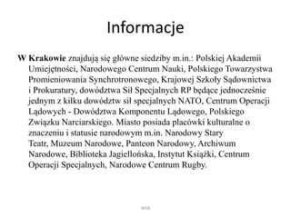 Informacje
W Krakowie znajdują się główne siedziby m.in.: Polskiej Akademii
Umiejętności, Narodowego Centrum Nauki, Polskiego Towarzystwa
Promieniowania Synchrotronowego, Krajowej Szkoły Sądownictwa
i Prokuratury, dowództwa Sił Specjalnych RP będące jednocześnie
jednym z kilku dowództw sił specjalnych NATO, Centrum Operacji
Lądowych - Dowództwa Komponentu Lądowego, Polskiego
Związku Narciarskiego. Miasto posiada placówki kulturalne o
znaczeniu i statusie narodowym m.in. Narodowy Stary
Teatr, Muzeum Narodowe, Panteon Narodowy, Archiwum
Narodowe, Biblioteka Jagiellońska, Instytut Książki, Centrum
Operacji Specjalnych, Narodowe Centrum Rugby.
WSB
 