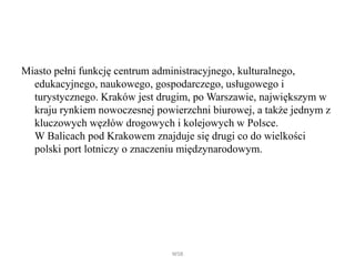 Miasto pełni funkcję centrum administracyjnego, kulturalnego,
edukacyjnego, naukowego, gospodarczego, usługowego i
turystycznego. ó jest drugim, po Warszawie, największym w
kraju rynkiem nowoczesnej powierzchni biurowej, a także jednym z
kluczowych węzłów drogowych i kolejowych w Polsce.
W Balicach pod Krakowem znajduje się drugi co do wielkości
polski port lotniczy o znaczeniu międzynarodowym.
WSB
 