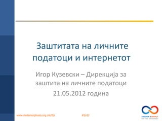 Заштитата на личните
           податоци и интернетот
             Игор Кузевски – Дирекција за
             заштита на личните податоци
                  21.05.2012 година

www.metamorphosis.org.mk/fpi   #fpi12
 