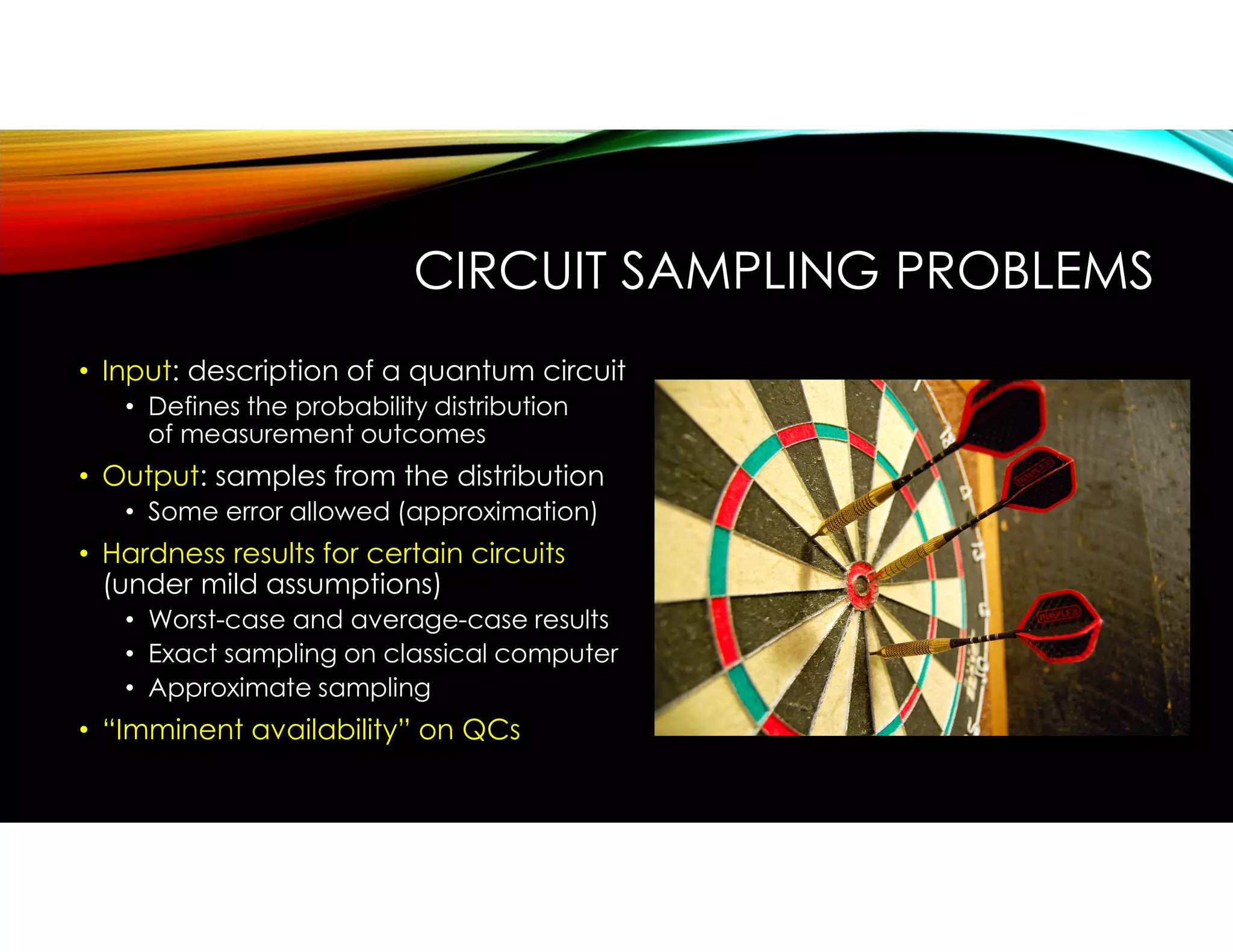 • Input: description of a quantum circuit
• Defines the probability distribution
of measurement outcomes
• Output: samples from the distribution
• Some error allowed (approximation)
• Hardness results for certain circuits
(under mild assumptions)
• Worst-case and average-case results
• Exact sampling on classical computer
• Approximate sampling
• “Imminent availability” on QCs
CIRCUIT SAMPLING PROBLEMS
 