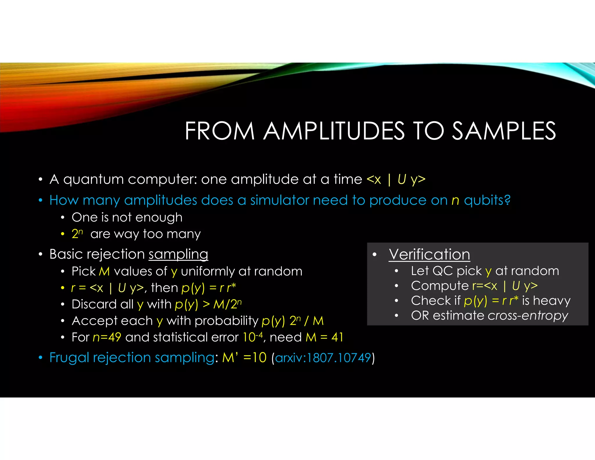 FROM AMPLITUDES TO SAMPLES
• A quantum computer: one amplitude at a time <x | U y>
• How many amplitudes does a simulator need to produce on n qubits?
• One is not enough
• 2n are way too many
• Basic rejection sampling
• Pick M values of y uniformly at random
• r = <x | U y>, then p(y) = r r*
• Discard all y with p(y) > M/2n
• Accept each y with probability p(y) 2n / M
• For n=49 and statistical error 10-4, need M = 41
• Frugal rejection sampling: M’ =10 (arxiv:1807.10749)
• Verification
• Let QC pick y at random
• Compute r=<x | U y>
• Check if p(y) = r r* is heavy
• OR estimate cross-entropy
 