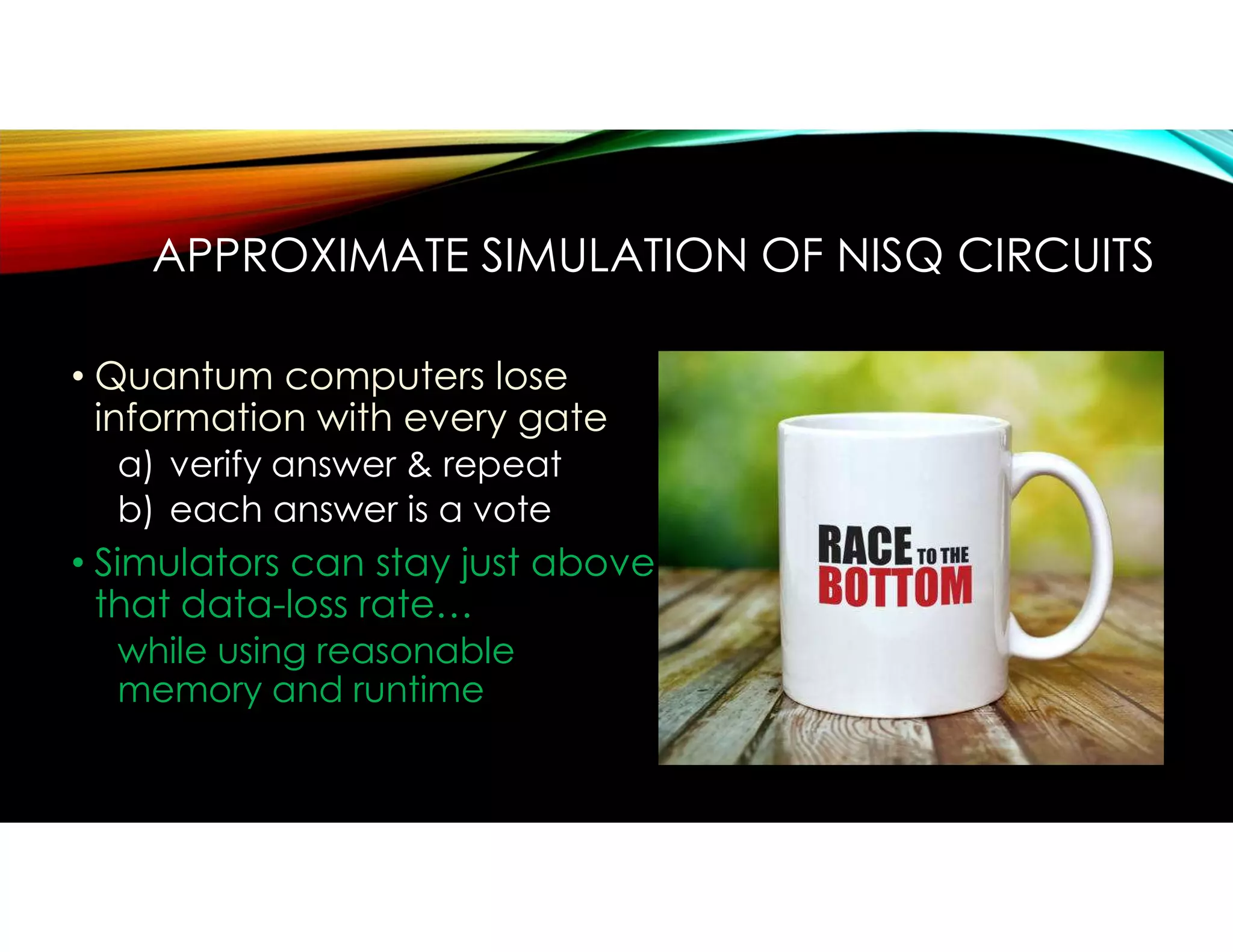 APPROXIMATE SIMULATION OF NISQ CIRCUITS
• Quantum computers lose
information with every gate
a) verify answer & repeat
b) each answer is a vote
• Simulators can stay just above
that data-loss rate…
while using reasonable
memory and runtime
 