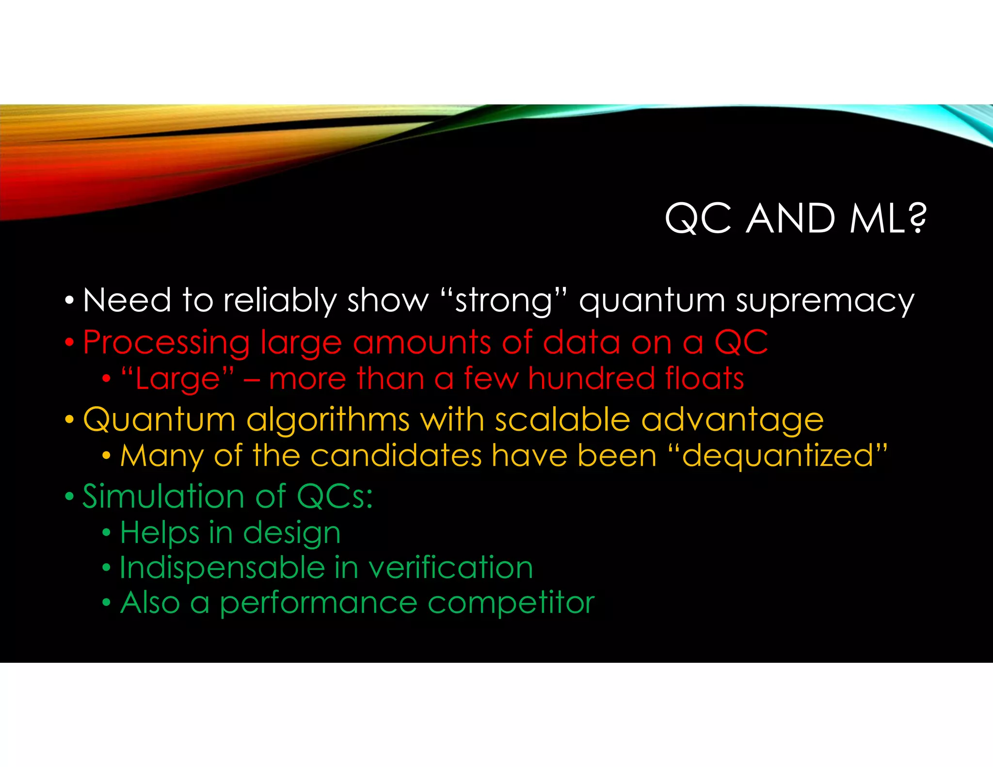 QC AND ML?
• Need to reliably show “strong” quantum supremacy
• Processing large amounts of data on a QC
• “Large” – more than a few hundred floats
• Quantum algorithms with scalable advantage
• Many of the candidates have been “dequantized”
• Simulation of QCs:
• Helps in design
• Indispensable in verification
• Also a performance competitor
 