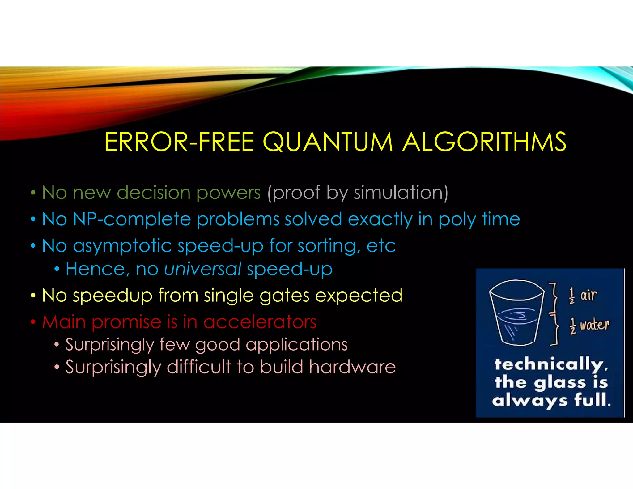 ERROR-FREE QUANTUM ALGORITHMS
• No new decision powers (proof by simulation)
• No NP-complete problems solved exactly in poly time
• No asymptotic speed-up for sorting, etc
• Hence, no universal speed-up
• No speedup from single gates expected
• Main promise is in accelerators
• Surprisingly few good applications
• Surprisingly difficult to build hardware
 