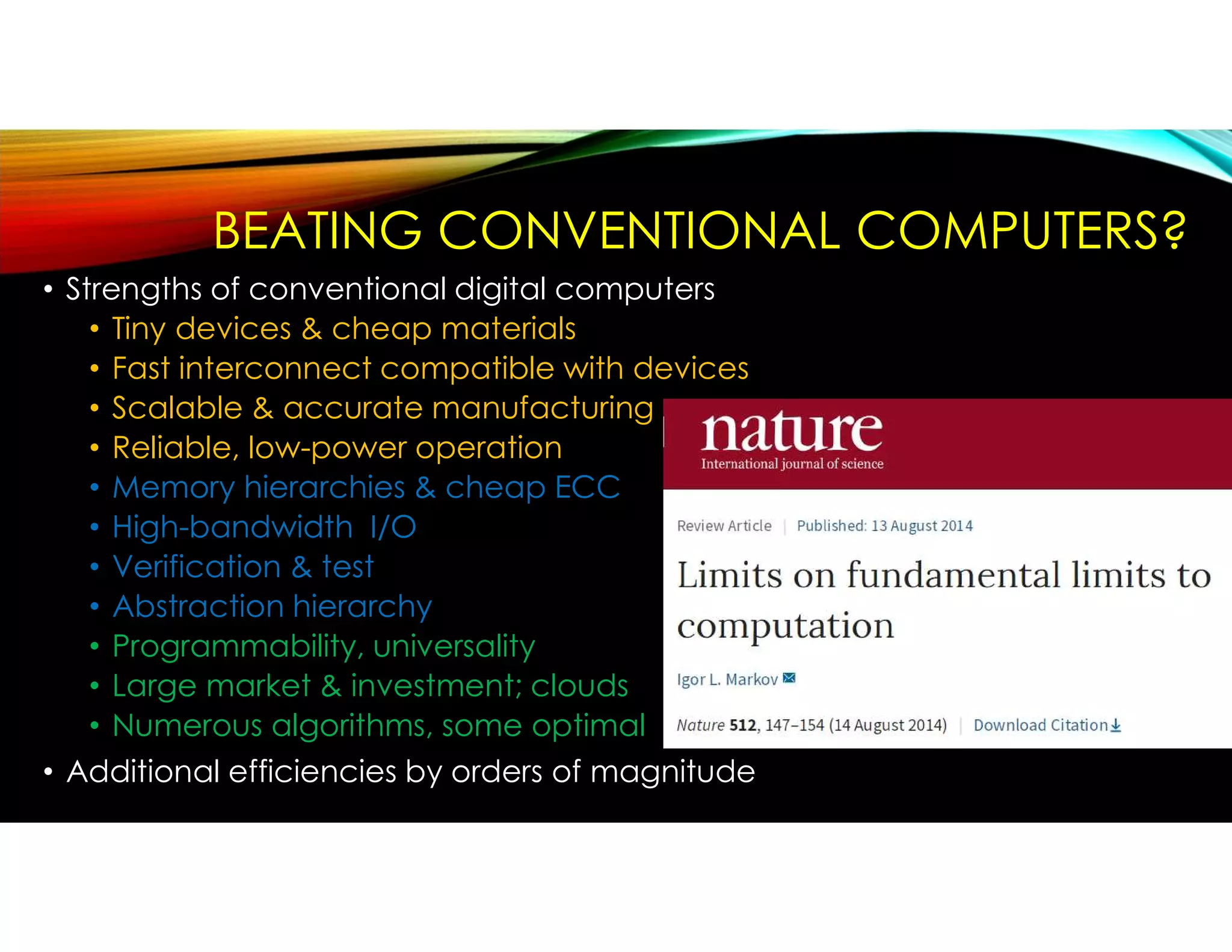 BEATING CONVENTIONAL COMPUTERS?
• Strengths of conventional digital computers
• Tiny devices & cheap materials
• Fast interconnect compatible with devices
• Scalable & accurate manufacturing
• Reliable, low-power operation
• Memory hierarchies & cheap ECC
• High-bandwidth I/O
• Verification & test
• Abstraction hierarchy
• Programmability, universality
• Large market & investment; clouds
• Numerous algorithms, some optimal
• Additional efficiencies by orders of magnitude
 