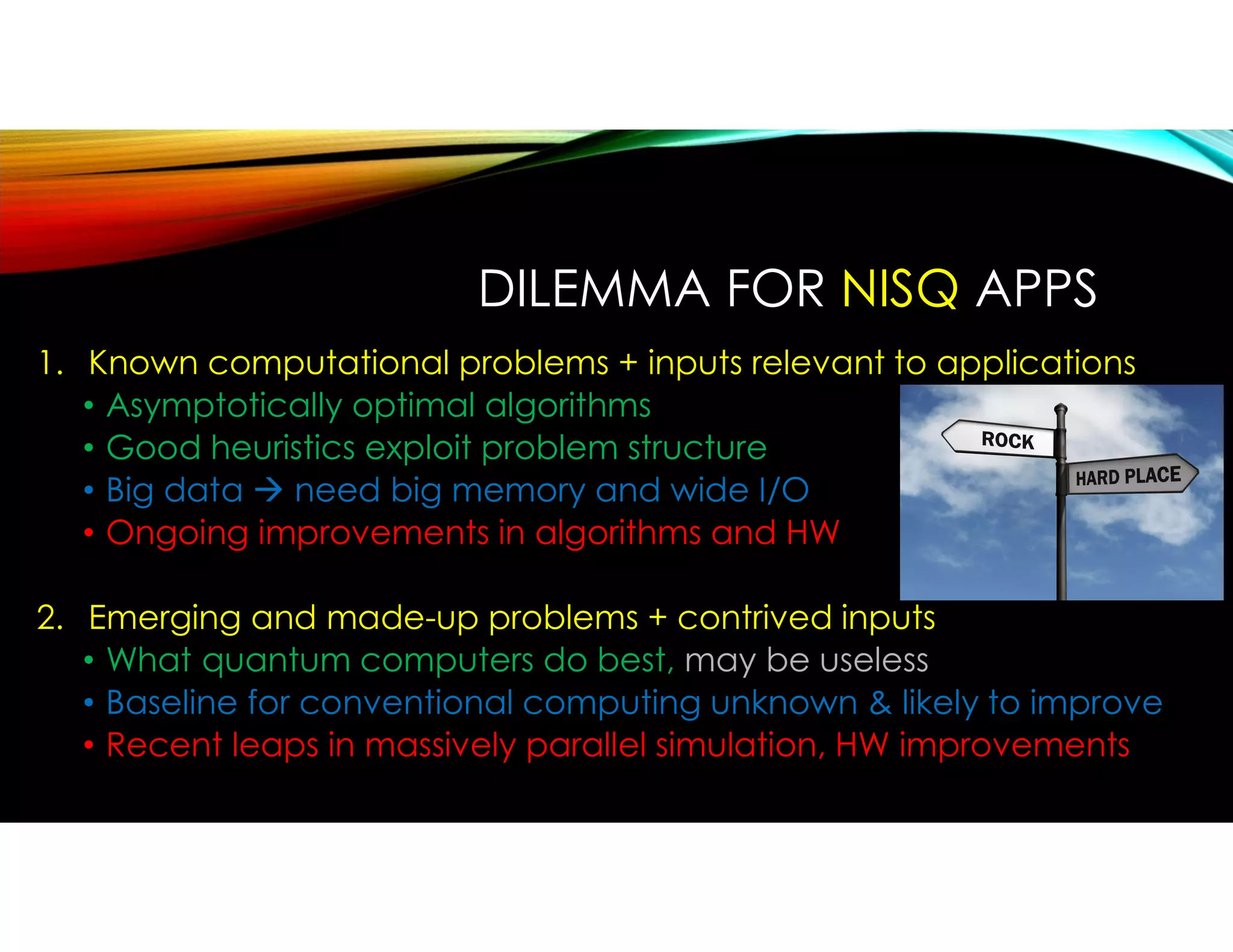 DILEMMA FOR NISQ APPS
1. Known computational problems + inputs relevant to applications
• Asymptotically optimal algorithms
• Good heuristics exploit problem structure
• Big data  need big memory and wide I/O
• Ongoing improvements in algorithms and HW
2. Emerging and made-up problems + contrived inputs
• What quantum computers do best, may be useless
• Baseline for conventional computing unknown & likely to improve
• Recent leaps in massively parallel simulation, HW improvements
 