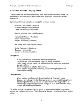 Building the Perfect Beast: The Igor Naming Guide                              ©2010 Igor


4. Evocative Product & Company Names

One important way that evocative names differ from others is that they evoke the
positioning of a company or product, rather than describing a function or a direct
experience.

Continuing with more examples of web portal company names:

       InfoSeek, LookSmart = functional
       Explorer, Navigator = experiential
       Yahoo = positioning (Evocative)

       Another example, from the airline sector:

       Trans World Airlines = functional
       United = experiential
       Virgin = positioning (Evocative)

       and finally, from the computer industry:

       Digital Equipment = functional
       Gateway = experiential
       Apple = positioning (Evocative)

The upside:

       •   A rare type of name, making it a powerful differentiator.
       •   Nonlinear and multidimensional, making it deeply engaging.
       •   Helps create a brand image that is bigger than the goods and services a
           company offers.
       •   Trademark process is better than average.
       •   When created in sync with positioning, it is a branding force that can
           dominate an industry.

The downside:

       •   When created out of sync with brand positioning, it's an ugly mess.
       •   Because evocative product and company names are created to compliment
           positioning rather than goods and services, they are the toughest type of
           names to get corporate approval for, being a bit of an abstraction for those
           outside the marketing department.

For advice on how to create and secure buy-in for evocative product and company
names, see the Naming Process Filters- Evocative Names, in the Naming Tools section
below.



                                                    9
 
