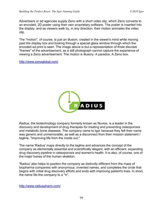 Building the Perfect Beast: The Igor Naming Guide                                 ©2010 Igor


Advertisers or ad agencies supply Zeno with a short video clip, which Zeno converts to
an encoded, 2D poster using their own proprietary software. The poster is inserted into
the display, and as viewers walk by, in any direction, their motion animates the video
clip.

The "motion", of course, is just an illusion, created in the viewer's mind while moving
past the display box and looking through a special glass window through which the
encoded ad print is seen. The image above is but a representation of three discreet
"frames" of the advertisement, as a still photograph cannot capture the experience of
viewing a Zeno advertisement. The motion is illusory. A paradox. A Zeno box.

http://www.zenoglobal.com/




Radius, the biotechnology company formerly known as Nuvios, is a leader in the
discovery and development of drug therapies for treating and preventing osteoporosis
and metabolic bone diseases. The company came to Igor because they felt their name
was generic and unmemorable, as well as a disconnect from their mission statement /
tagline, "Improving life from the inside out."

The name 'Radius' maps directly to the tagline and advances the concept of the
company as elementally essential and scientifically elegant, with an efficient, expanding
drug discovery pipeline in osteoporosis and women's health. It is also, of course, one of
the major bones of the human skeleton.

'Radius' also helps to position the company as distinctly different from the mass of
biopharma companies with anonymous, invented names, and completes the circle that
begins with initial drug discovery efforts and ends with improving patient's lives. In short,
the name fits the company to a "π".


http://www.radiuspharm.com/


                                                    99
 