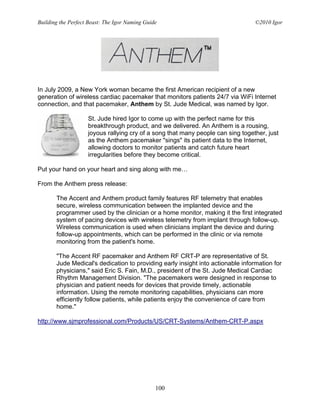 Building the Perfect Beast: The Igor Naming Guide                                ©2010 Igor




In July 2009, a New York woman became the first American recipient of a new
generation of wireless cardiac pacemaker that monitors patients 24/7 via WiFi Internet
connection, and that pacemaker, Anthem by St. Jude Medical, was named by Igor.

                    St. Jude hired Igor to come up with the perfect name for this
                    breakthrough product, and we delivered. An Anthem is a rousing,
                    joyous rallying cry of a song that many people can sing together, just
                    as the Anthem pacemaker "sings" its patient data to the Internet,
                    allowing doctors to monitor patients and catch future heart
                    irregularities before they become critical.

Put your hand on your heart and sing along with me…

From the Anthem press release:

       The Accent and Anthem product family features RF telemetry that enables
       secure, wireless communication between the implanted device and the
       programmer used by the clinician or a home monitor, making it the first integrated
       system of pacing devices with wireless telemetry from implant through follow-up.
       Wireless communication is used when clinicians implant the device and during
       follow-up appointments, which can be performed in the clinic or via remote
       monitoring from the patient's home.

       "The Accent RF pacemaker and Anthem RF CRT-P are representative of St.
       Jude Medical's dedication to providing early insight into actionable information for
       physicians," said Eric S. Fain, M.D., president of the St. Jude Medical Cardiac
       Rhythm Management Division. "The pacemakers were designed in response to
       physician and patient needs for devices that provide timely, actionable
       information. Using the remote monitoring capabilities, physicians can more
       efficiently follow patients, while patients enjoy the convenience of care from
       home."

http://www.sjmprofessional.com/Products/US/CRT-Systems/Anthem-CRT-P.aspx




                                                100
 