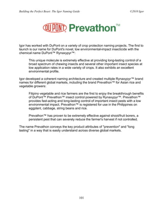 Building the Perfect Beast: The Igor Naming Guide                               ©2010 Igor




Igor has worked with DuPont on a variety of crop protection naming projects. The first to
launch is our name for DuPont's novel, low environmental-impact insecticide with the
chemical name DuPont™ Rynaxypyr™:

       This unique molecule is extremely effective at providing long-lasting control of a
       broad spectrum of chewing insects and several other important insect species at
       low application rates in a wide variety of crops. It also exhibits an excellent
       environmental profile.

Igor developed a coherent naming architecture and created multiple Rynaxypyr™ brand
names for different global markets, including the brand Prevathon™ for Asian rice and
vegetable growers:

       Filipino vegetable and rice farmers are the first to enjoy the breakthrough benefits
       of DuPont™ Prevathon™ insect control powered by Rynaxypyr™. Prevathon™
       provides fast-acting and long-lasting control of important insect pests with a low
       environmental impact. Prevathon™ is registered for use in the Philippines on
       eggplant, cabbage, string beans and rice.

       Prevathon™ has proven to be extremely effective against shoot/fruit borers, a
       persistent pest that can severely reduce the farmer's harvest if not controlled.

The name Prevathon conveys the key product attributes of "prevention" and "long
lasting" in a way that is easily understand across diverse global markets.




                                                101
 