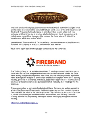 Building the Perfect Beast: The Igor Naming Guide                                  ©2010 Igor




The adult entertainment production company formerly known as PineTree Digital hired
Igor to create a new name that captured the lively spirit, sense of fun and irreverence of
this brand. They are shaking things up in an industry that usually takes itself very
seriously, and branching out to produce adult entertainment for all persuasions and
include video content that focuses a little more on the "entertainment" side of the
equation and a little less on the "adult".

Igor delivered. The name Bait & Tackle perfectly captures the sense of playfulness and
irony that this company is all about. And the client was hooked.

You'll never again look at fishing supply stores in quite the same way.




The Training Camp, a UK and Germany-based IT training company, decided to go out
on its own and become independent of the American company that shares the same
name. Going independent required a new name, and the company wanted a powerful
name that captured its spirit as philosopical and tactical disruptors within the IT training
industry, pioneers of an intense, immersive, accelerated approach to IT learning that is
far ahead of its competitors in the European market. Naturally, they hired Igor for this
challenge.

The new name had to work specifically in the UK and Germany, as well as across the
whole of the European IT community that the company serves. Igor created the name
Firebrand with the ethos of the company in mind. The definition of a concept of an idea
or person that challenges outmoded beliefs and methods suits the way Firebrand
Training delivers industry-leading training as well as embodying its approach to the
industry.

http://www.firebrandtraining.co.uk/




                                                102
 