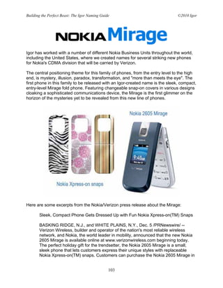 Building the Perfect Beast: The Igor Naming Guide                               ©2010 Igor




Igor has worked with a number of different Nokia Business Units throughout the world,
including the United States, where we created names for several striking new phones
for Nokia's CDMA division that will be carried by Verizon.

The central positioning theme for this family of phones, from the entry level to the high
end, is mystery, illusion, paradox, transformation, and "more than meets the eye". The
first phone in this family to be released with an Igor-created name is the sleek, compact,
entry-level Mirage fold phone. Featuring changeable snap-on covers in various designs
cloaking a sophisticated communications device, the Mirage is the first glimmer on the
horizon of the mysteries yet to be revealed from this new line of phones.




Here are some excerpts from the Nokia/Verizon press release about the Mirage:

       Sleek, Compact Phone Gets Dressed Up with Fun Nokia Xpress-on(TM) Snaps

       BASKING RIDGE, N.J., and WHITE PLAINS, N.Y., Dec. 5 /PRNewswire/ --
       Verizon Wireless, builder and operator of the nation's most reliable wireless
       network, and Nokia, the world leader in mobility, announced that the new Nokia
       2605 Mirage is available online at www.verizonwireless.com beginning today.
       The perfect holiday gift for the trendsetter, the Nokia 2605 Mirage is a small,
       sleek phone that lets customers express their unique styles with replaceable
       Nokia Xpress-on(TM) snaps. Customers can purchase the Nokia 2605 Mirage in


                                                103
 