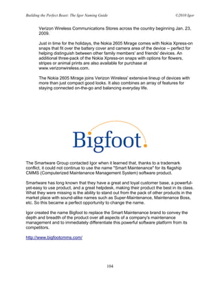 Building the Perfect Beast: The Igor Naming Guide                               ©2010 Igor


       Verizon Wireless Communications Stores across the country beginning Jan. 23,
       2009.

       Just in time for the holidays, the Nokia 2605 Mirage comes with Nokia Xpress-on
       snaps that fit over the battery cover and camera area of the device -- perfect for
       helping distinguish between other family members' and friends' devices. An
       additional three-pack of the Nokia Xpress-on snaps with options for flowers,
       stripes or animal prints are also available for purchase at
       www.verizonwireless.com.

       The Nokia 2605 Mirage joins Verizon Wireless' extensive lineup of devices with
       more than just compact good looks. It also combines an array of features for
       staying connected on-the-go and balancing everyday life.




The Smartware Group contacted Igor when it learned that, thanks to a trademark
conflict, it could not continue to use the name "Smart Maintenance" for its flagship
CMMS (Computerized Maintenance Management System) software product.

Smartware has long known that they have a great and loyal customer base, a powerful-
yet-easy to use product, and a great helpdesk, making their product the best in its class.
What they were missing is the ability to stand out from the pack of other products in the
market place with sound-alike names such as Super-Maintenance, Maintenance Boss,
etc. So this became a perfect opportunity to change the name.

Igor created the name Bigfoot to replace the Smart Maintenance brand to convey the
depth and breadth of the product over all aspects of a company's maintenance
management and to immediately differentiate this powerful software platform from its
competitors.

http://www.bigfootcmms.com/




                                                104
 