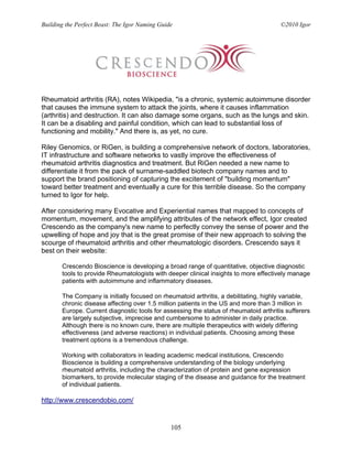 Building the Perfect Beast: The Igor Naming Guide                                      ©2010 Igor




Rheumatoid arthritis (RA), notes Wikipedia, "is a chronic, systemic autoimmune disorder
that causes the immune system to attack the joints, where it causes inflammation
(arthritis) and destruction. It can also damage some organs, such as the lungs and skin.
It can be a disabling and painful condition, which can lead to substantial loss of
functioning and mobility." And there is, as yet, no cure.

Riley Genomics, or RiGen, is building a comprehensive network of doctors, laboratories,
IT infrastructure and software networks to vastly improve the effectiveness of
rheumatoid arthritis diagnostics and treatment. But RiGen needed a new name to
differentiate it from the pack of surname-saddled biotech company names and to
support the brand positioning of capturing the excitement of "building momentum"
toward better treatment and eventually a cure for this terrible disease. So the company
turned to Igor for help.

After considering many Evocative and Experiential names that mapped to concepts of
momentum, movement, and the amplifying attributes of the network effect, Igor created
Crescendo as the company's new name to perfectly convey the sense of power and the
upwelling of hope and joy that is the great promise of their new approach to solving the
scourge of rheumatoid arthritis and other rheumatologic disorders. Crescendo says it
best on their website:

       Crescendo Bioscience is developing a broad range of quantitative, objective diagnostic
       tools to provide Rheumatologists with deeper clinical insights to more effectively manage
       patients with autoimmune and inflammatory diseases.

       The Company is initially focused on rheumatoid arthritis, a debilitating, highly variable,
       chronic disease affecting over 1.5 million patients in the US and more than 3 million in
       Europe. Current diagnostic tools for assessing the status of rheumatoid arthritis sufferers
       are largely subjective, imprecise and cumbersome to administer in daily practice.
       Although there is no known cure, there are multiple therapeutics with widely differing
       effectiveness (and adverse reactions) in individual patients. Choosing among these
       treatment options is a tremendous challenge.

       Working with collaborators in leading academic medical institutions, Crescendo
       Bioscience is building a comprehensive understanding of the biology underlying
       rheumatoid arthritis, including the characterization of protein and gene expression
       biomarkers, to provide molecular staging of the disease and guidance for the treatment
       of individual patients.

http://www.crescendobio.com/


                                                105
 