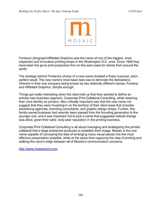 Building the Perfect Beast: The Igor Naming Guide                               ©2010 Igor




Fontana Lithograph/Affiliated Graphics was the name of one of the biggest, most
respected and innovative printing shops in the Washington D.C. area. Since 1948 they
have been the go-to print production firm on the east coast for clients from around the
world.

The strategy behind Fontana's choice of a new name dictated a finely nuanced, pitch-
perfect result. The new name's most basic task was to eliminate the distractions
inherent in their one company being known by two distinctly different names, Fontana
and Affiliated Graphics. Simple enough.

Things got really interesting when the client told us that they wanted to define an
entirely new business segment, Corporate Print Collateral Consulting, while retaining
their core identity as printers. Also critically important was that the new name not
suggest that they were muscling-in on the territory of their client base that includes
advertising agencies, branding consultants, and graphic design shops. Further, this
family-owned business had recently been passed from the founding generation to the
younger one, and it was important not to pick a name that suggested radical change
was afoot, given their solid, sixty-year reputation in the printing business.

Corporate Print Collateral Consulting is all about managing and strategizing the printed
collateral that a large enterprise produces to establish their image. Mosaic is the one
name capable of conveying the idea of arranging many visual pieces into the most
effective presentation possible, while at the same time capturing the idea of printing and
walking the razor's edge between all of Mosaic's communication concerns.

http://www.mosaicprint.com




                                                106
 