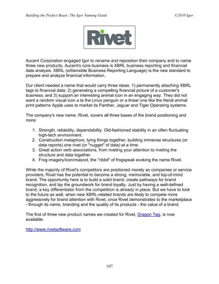 Building the Perfect Beast: The Igor Naming Guide                                  ©2010 Igor




Aucent Corporation engaged Igor to rename and reposition their company and to name
three new products. Aucent's core business is XBRL business reporting and financial
data analysis. XBRL (eXtensible Business Reporting Language) is the new standard to
prepare and analyze financial information.

Our client needed a name that would carry three ideas: 1) permanently attaching XBRL
tags to financial data; 2) generating a compelling financial picture of a customer's
business; and 3) support an interesting animal icon in an engaging way. They did not
want a random visual icon a la the Linux penguin or a linear one like the literal animal
print patterns Apple uses to market its Panther, Jaguar and Tiger Operating systems.

The company's new name, Rivet, covers all three bases of the brand positioning and
more:

   1. Strength, reliability, dependability. Old-fashioned stability in an often fluctuating
      high-tech environment.
   2. Construction metaphors, tying things together, building immense structures (or
      data reports) one rivet (or "nugget" of data) at a time.
   3. Great action verb associations, from riveting your attention to riveting the
      structure and data together.
   4. Frog imagery/icon/mascot, the "ribbit" of frogspeak evoking the name Rivet.

While the majority of Rivet's competitors are positioned merely as companies or service
providers, Rivet has the potential to become a strong, memorable, and top-of-mind
brand. The opportunity here is to build a solid brand, create pathways for brand
recognition, and lay the groundwork for brand loyalty. Just by having a well-defined
brand, a key differentiator from the competition is already in place. But we have to look
to the future as well, when new XBRL-related brands are likely to compete more
aggressively for brand attention with Rivet, once Rivet demonstrates to the marketplace
- through its name, branding and the quality of its products - the value of a brand.

The first of three new product names we created for Rivet, Dragon Tag, is now
available.

http://www.rivetsoftware.com




                                                107
 