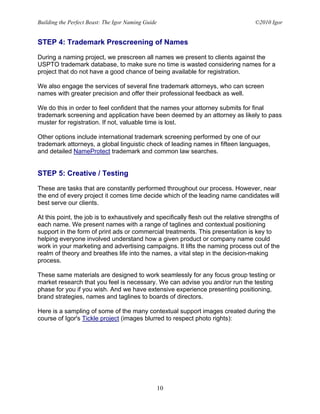 Building the Perfect Beast: The Igor Naming Guide                                   ©2010 Igor


STEP 4: Trademark Prescreening of Names

During a naming project, we prescreen all names we present to clients against the
USPTO trademark database, to make sure no time is wasted considering names for a
project that do not have a good chance of being available for registration.

We also engage the services of several fine trademark attorneys, who can screen
names with greater precision and offer their professional feedback as well.

We do this in order to feel confident that the names your attorney submits for final
trademark screening and application have been deemed by an attorney as likely to pass
muster for registration. If not, valuable time is lost.

Other options include international trademark screening performed by one of our
trademark attorneys, a global linguistic check of leading names in fifteen languages,
and detailed NameProtect trademark and common law searches.


STEP 5: Creative / Testing

These are tasks that are constantly performed throughout our process. However, near
the end of every project it comes time decide which of the leading name candidates will
best serve our clients.

At this point, the job is to exhaustively and specifically flesh out the relative strengths of
each name. We present names with a range of taglines and contextual positioning
support in the form of print ads or commercial treatments. This presentation is key to
helping everyone involved understand how a given product or company name could
work in your marketing and advertising campaigns. It lifts the naming process out of the
realm of theory and breathes life into the names, a vital step in the decision-making
process.

These same materials are designed to work seamlessly for any focus group testing or
market research that you feel is necessary. We can advise you and/or run the testing
phase for you if you wish. And we have extensive experience presenting positioning,
brand strategies, names and taglines to boards of directors.

Here is a sampling of some of the many contextual support images created during the
course of Igor's Tickle project (images blurred to respect photo rights):




                                                    10
 