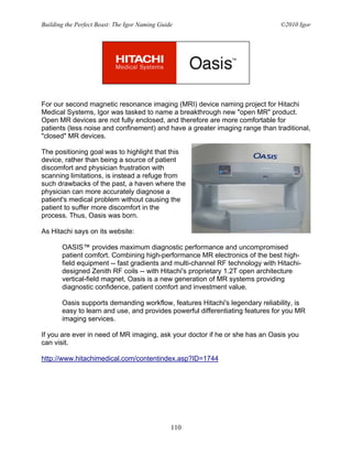 Building the Perfect Beast: The Igor Naming Guide                              ©2010 Igor




For our second magnetic resonance imaging (MRI) device naming project for Hitachi
Medical Systems, Igor was tasked to name a breakthrough new "open MR" product.
Open MR devices are not fully enclosed, and therefore are more comfortable for
patients (less noise and confinement) and have a greater imaging range than traditional,
"closed" MR devices.

The positioning goal was to highlight that this
device, rather than being a source of patient
discomfort and physician frustration with
scanning limitations, is instead a refuge from
such drawbacks of the past, a haven where the
physician can more accurately diagnose a
patient's medical problem without causing the
patient to suffer more discomfort in the
process. Thus, Oasis was born.

As Hitachi says on its website:

       OASIS™ provides maximum diagnostic performance and uncompromised
       patient comfort. Combining high-performance MR electronics of the best high-
       field equipment -- fast gradients and multi-channel RF technology with Hitachi-
       designed Zenith RF coils -- with Hitachi's proprietary 1.2T open architecture
       vertical-field magnet, Oasis is a new generation of MR systems providing
       diagnostic confidence, patient comfort and investment value.

       Oasis supports demanding workflow, features Hitachi's legendary reliability, is
       easy to learn and use, and provides powerful differentiating features for you MR
       imaging services.

If you are ever in need of MR imaging, ask your doctor if he or she has an Oasis you
can visit.

http://www.hitachimedical.com/contentindex.asp?ID=1744




                                                110
 
