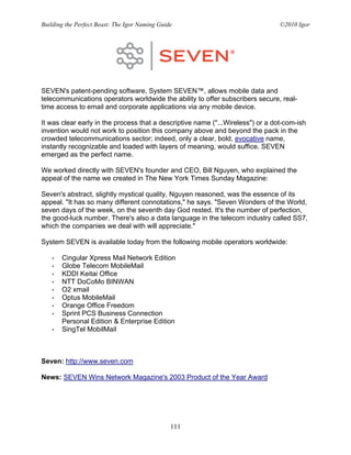 Building the Perfect Beast: The Igor Naming Guide                                ©2010 Igor




SEVEN's patent-pending software, System SEVEN™, allows mobile data and
telecommunications operators worldwide the ability to offer subscribers secure, real-
time access to email and corporate applications via any mobile device.

It was clear early in the process that a descriptive name ("...Wireless") or a dot-com-ish
invention would not work to position this company above and beyond the pack in the
crowded telecommunications sector; indeed, only a clear, bold, evocative name,
instantly recognizable and loaded with layers of meaning, would suffice. SEVEN
emerged as the perfect name.

We worked directly with SEVEN's founder and CEO, Bill Nguyen, who explained the
appeal of the name we created in The New York Times Sunday Magazine:

Seven's abstract, slightly mystical quality, Nguyen reasoned, was the essence of its
appeal. "It has so many different connotations," he says. "Seven Wonders of the World,
seven days of the week, on the seventh day God rested. It's the number of perfection,
the good-luck number. There's also a data language in the telecom industry called SS7,
which the companies we deal with will appreciate."

System SEVEN is available today from the following mobile operators worldwide:

   •   Cingular Xpress Mail Network Edition
   •   Globe Telecom MobileMail
   •   KDDI Keitai Office
   •   NTT DoCoMo BINWAN
   •   O2 xmail
   •   Optus MobileMail
   •   Orange Office Freedom
   •   Sprint PCS Business Connection
       Personal Edition & Enterprise Edition
   •   SingTel MobilMail



Seven: http://www.seven.com

News: SEVEN Wins Network Magazine's 2003 Product of the Year Award




                                                111
 