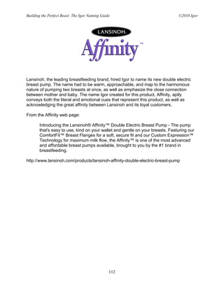 Building the Perfect Beast: The Igor Naming Guide                              ©2010 Igor




Lansinoh, the leading breastfeeding brand, hired Igor to name its new double electric
breast pump. The name had to be warm, approachable, and map to the harmonious
nature of pumping two breasts at once, as well as emphasize the close connection
between mother and baby. The name Igor created for this product, Affinity, aptly
conveys both the literal and emotional cues that represent this product, as well as
acknowledging the great affinity between Lansinoh and its loyal customers.

From the Affinity web page:

       Introducing the Lansinoh® Affinity™ Double Electric Breast Pump - The pump
       that's easy to use, kind on your wallet and gentle on your breasts. Featuring our
       ComfortFit™ Breast Flanges for a soft, secure fit and our Custom Expression™
       Technology for maximum milk flow, the Affinity™ is one of the most advanced
       and affordable breast pumps available, brought to you by the #1 brand in
       breastfeeding.

http://www.lansinoh.com/products/lansinoh-affinity-double-electric-breast-pump




                                                112
 