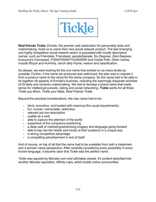 Building the Perfect Beast: The Igor Naming Guide                               ©2010 Igor




Real friends Tickle: Emode, the premier web destination for personality tests and
matchmaking, hired us to name their new social network product. The fast emerging
and highly competitive social network sector is populated with mostly descriptive
names, such as Friendster, Friendspot, people2people, Six Degrees, Zero Degrees,
Everyone's Connected, ITSNOTWHATYOUKNOW and Visible Path. Other names
include Rhyze and Huminity, which defy rhyme, reason and classification.

As always, we were looking for the one name that worked on as many levels as
possible. Further, if the name we produced was well-loved, the plan was to migrate it
from a product name to the name for the entire company. So the name had to be able to
tie together all aspects of Emode's business, including the seemingly disparate activities
of IQ tests and romantic matchmaking. We had to develop a brand name that made
sense for intellectual pursuits, dating and social networking. Tickle works for all three:
Tickle you Brain, Tickle your Mate, Real Friends Tickle.

Beyond the practical considerations, the new name had to be:

   •   short, evocative, and loaded with meaning (the usual requirements)
   •   fun, human, memorable, distinctive
   •   relevant yet non-descriptive
   •   usable as a verb
   •   able to capture the attention of the world
   •   supportive of the company's positioning
   •   a deep well of marketing/advertising imagery and language going forward
   •   able to tap into the hearts and minds of their audience in a unique way
   •   a strong competitive advantage
   •   a compelling advertisement in and of itself

And of course, on top of all that the name had to be available from both a trademark
and a domain name perspective. After carefully considering every possibility in every
known language, it became clear that Tickle was the perfect name.

Tickle was aquired by Monster.com and ultimately closed, it's content absorbed into
another Monster aquisition, Affinity Labs, which builds online communities.




                                                113
 