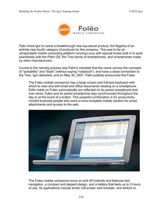 Building the Perfect Beast: The Igor Naming Guide                              ©2010 Igor




Palm hired Igor to name a breakthrough new top-secret product, the flagship of an
entirely new fourth category of products for the company. This was to be an
ultraportable mobile computing platform running Linux with special hooks built in to work
seamlessly with the Palm OS, the Treo family of smartphones, and smartphones made
by other manufacturers.

Crucial to the naming process was Palm's mandate that the name convey the concepts
of "portability" and "book" (without saying "notebook"), and have a close connection to
the Treo. Igor delivered, and on May 30, 2007, Palm publicly announced the Foleo:

       The Foleo mobile companion has a large screen and full-size keyboard with
       which to view and edit email and office documents residing on a smartphone.
       Edits made on Foleo automatically are reflected on its paired smartphone and
       vice versa. Foleo and its paired smartphone stay synchronized throughout the
       day or at the touch of a button. This powerful combination is for productivity-
       minded business people who want a more complete mobile solution for email,
       attachments and access to the web.




       The Foleo mobile companion turns on and off instantly and features fast
       navigation, a compact and elegant design, and a battery that lasts up to 5 hours
       of use. Its applications include email, full-screen web browser, and editors or

                                                114
 